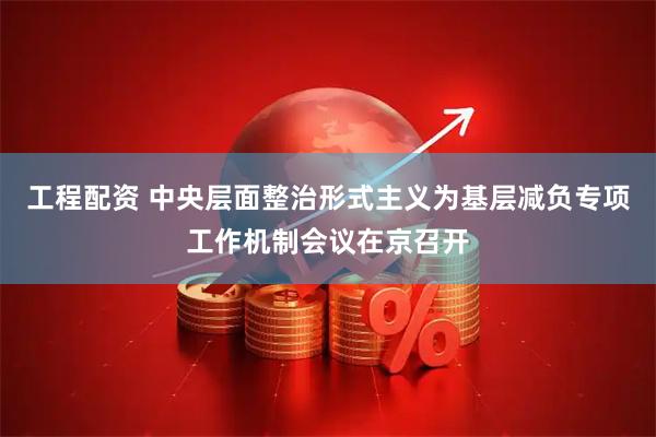 工程配资 中央层面整治形式主义为基层减负专项工作机制会议在京召开