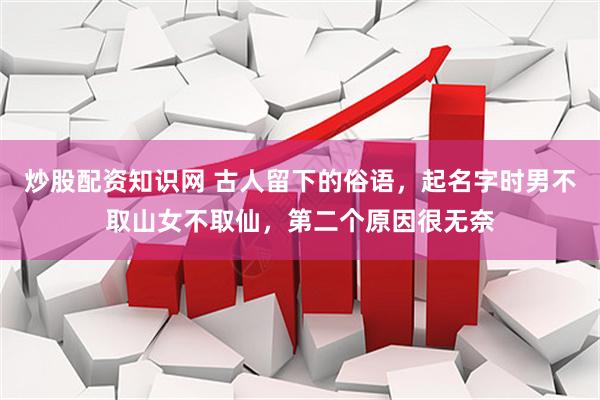 炒股配资知识网 古人留下的俗语，起名字时男不取山女不取仙，第二个原因很无奈