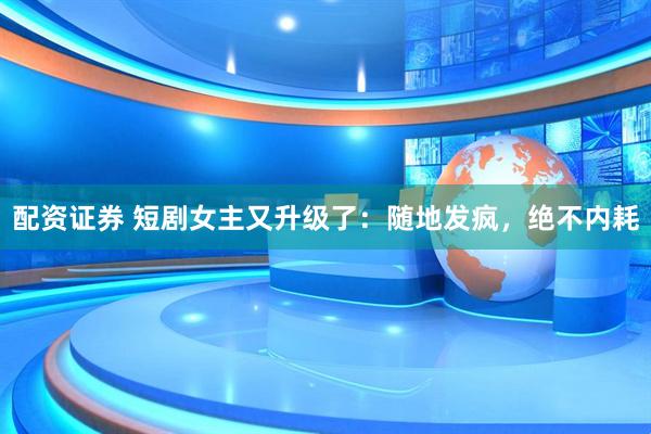 配资证券 短剧女主又升级了：随地发疯，绝不内耗