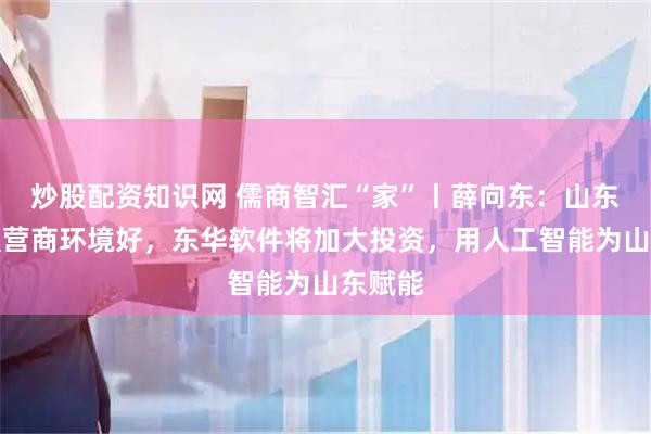 炒股配资知识网 儒商智汇“家”丨薛向东：山东工业强营商环境好，东华软件将加大投资，用人工智能为山东赋能