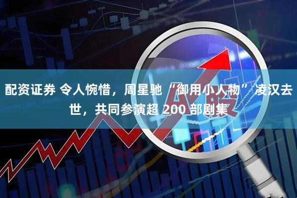 配资证券 令人惋惜，周星驰 “御用小人物” 凌汉去世，共同参演超 200 部剧集
