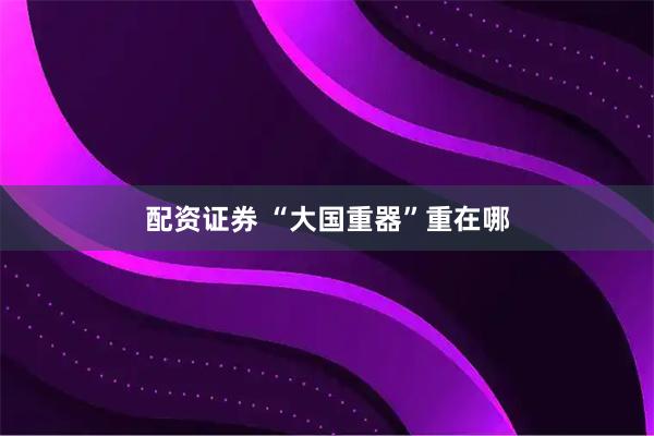 配资证券 “大国重器”重在哪
