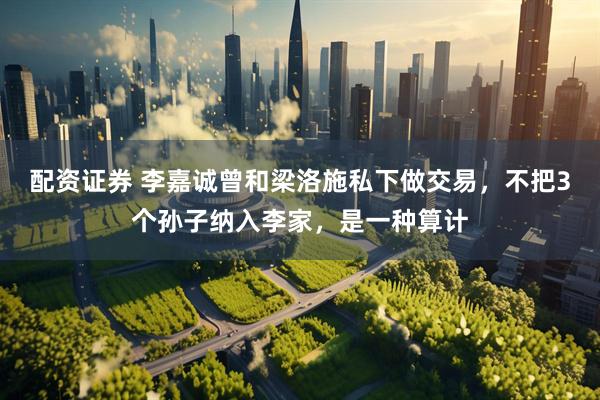 配资证券 李嘉诚曾和梁洛施私下做交易，不把3个孙子纳入李家，是一种算计