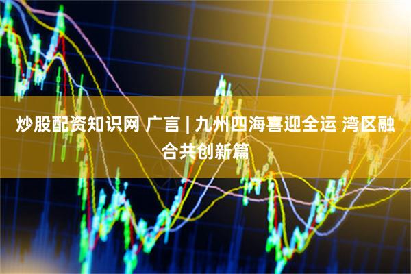 炒股配资知识网 广言 | 九州四海喜迎全运 湾区融合共创新篇