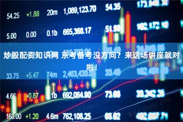 炒股配资知识网 京考备考没方向？来这场讲座就对啦！