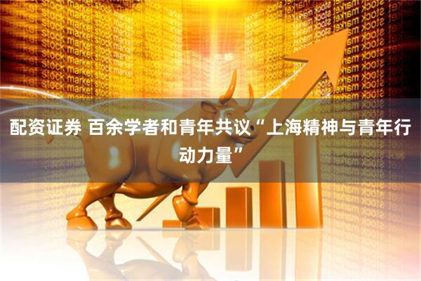 配资证券 百余学者和青年共议“上海精神与青年行动力量”