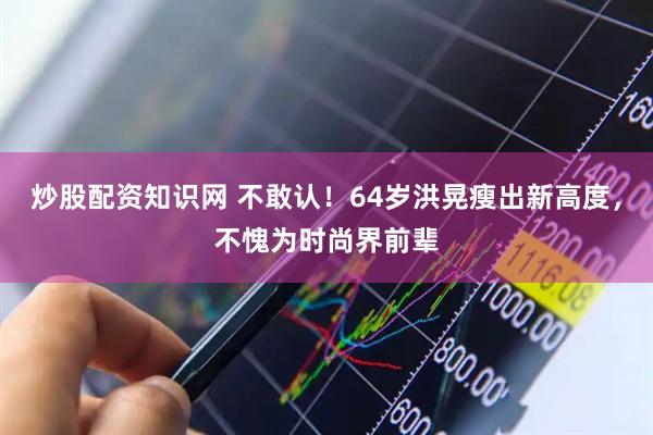 炒股配资知识网 不敢认！64岁洪晃瘦出新高度，不愧为时尚界前辈