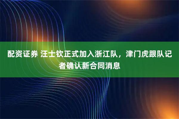 配资证券 汪士钦正式加入浙江队，津门虎跟队记者确认新合同消息