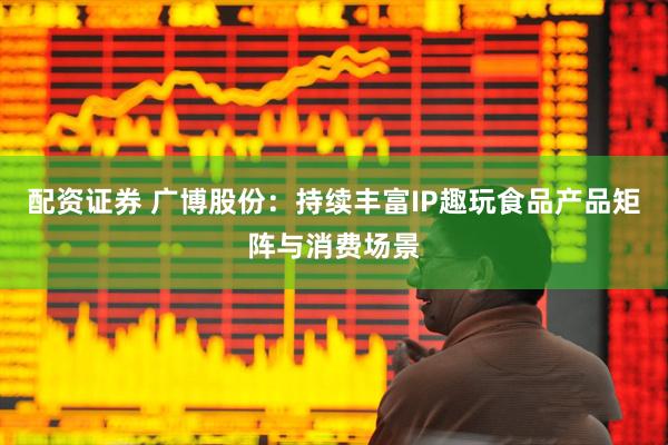 配资证券 广博股份：持续丰富IP趣玩食品产品矩阵与消费场景