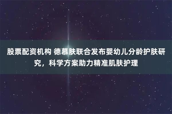 股票配资机构 德慕肤联合发布婴幼儿分龄护肤研究，科学方案助力精准肌肤护理