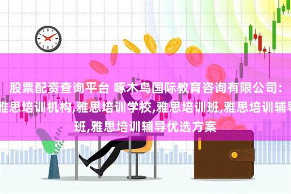 股票配资查询平台 啄木鸟国际教育咨询有限公司：雅思培训,雅思培训机构,雅思培训学校,雅思培训班,雅思培训辅导优选方案
