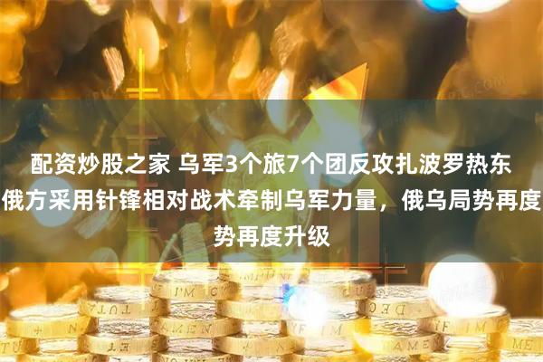 配资炒股之家 乌军3个旅7个团反攻扎波罗热东线，俄方采用针锋相对战术牵制乌军力量，俄乌局势再度升级