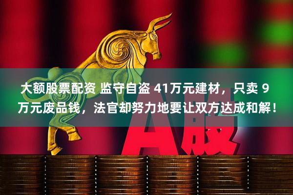 大额股票配资 监守自盗 41万元建材，只卖 9 万元废品钱，法官却努力地要让双方达成和解！