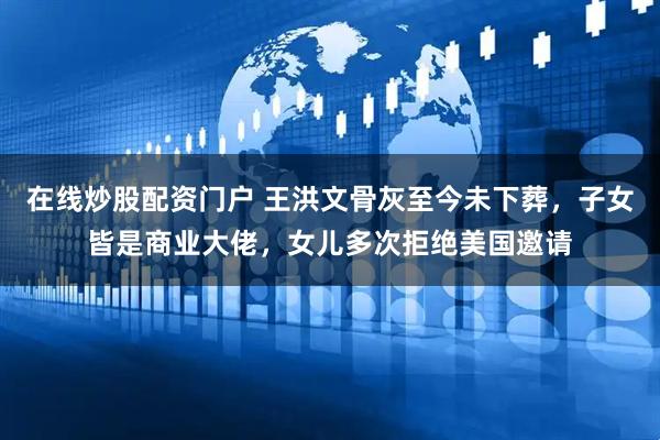 在线炒股配资门户 王洪文骨灰至今未下葬，子女皆是商业大佬，女儿多次拒绝美国邀请