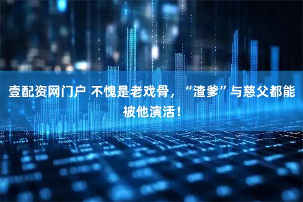 壹配资网门户 不愧是老戏骨，“渣爹”与慈父都能被他演活！