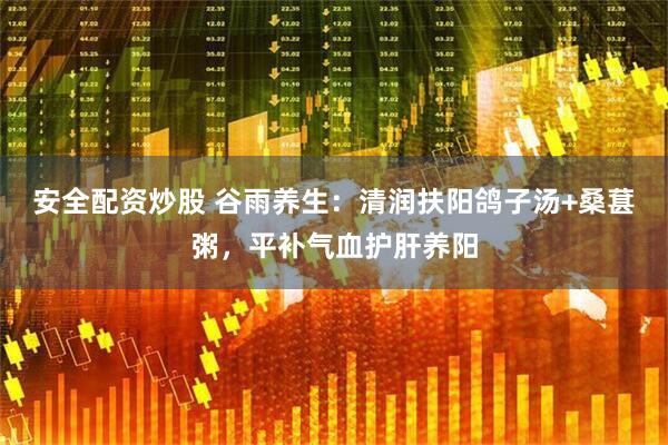 安全配资炒股 谷雨养生：清润扶阳鸽子汤+桑葚粥，平补气血护肝养阳