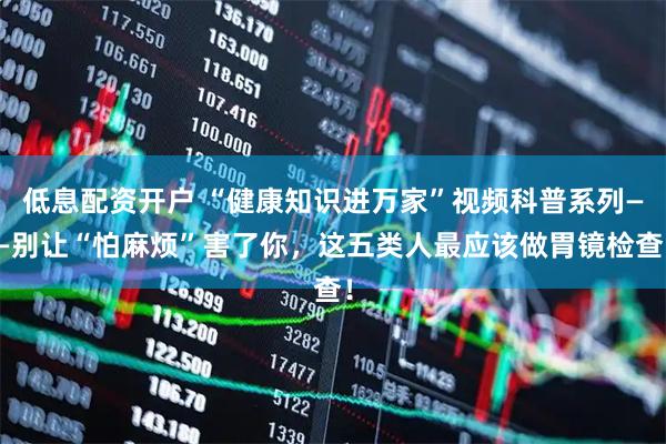 低息配资开户 “健康知识进万家”视频科普系列——别让“怕麻烦”害了你，这五类人最应该做胃镜检查！