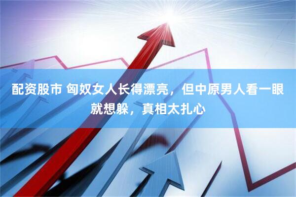 配资股市 匈奴女人长得漂亮，但中原男人看一眼就想躲，真相太扎心