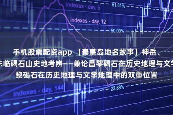手机股票配资app 【秦皇岛地名故事】神岳、征途与诗魂：曹操东临碣石山史地考辨——兼论昌黎碣石在历史地理与文学地理中的双重位置