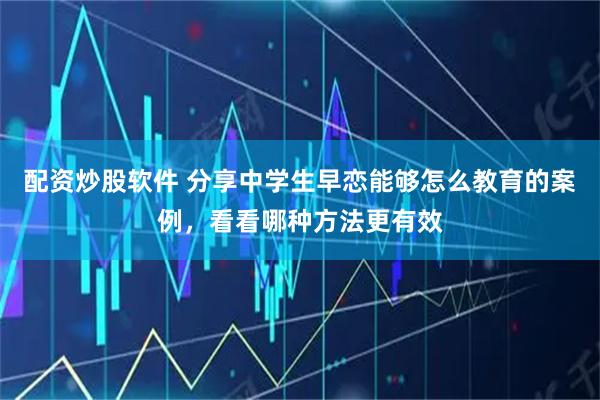 配资炒股软件 分享中学生早恋能够怎么教育的案例，看看哪种方法更有效