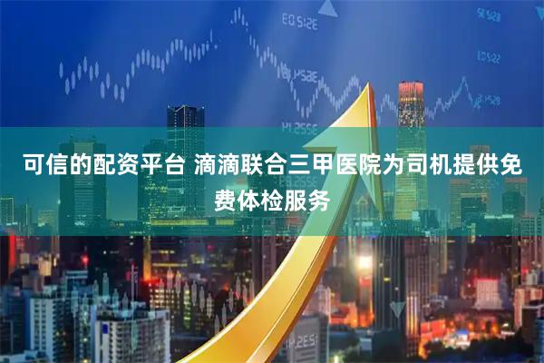 可信的配资平台 滴滴联合三甲医院为司机提供免费体检服务