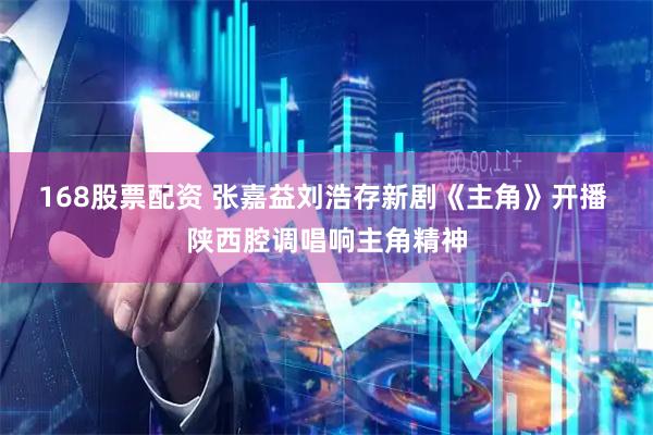 168股票配资 张嘉益刘浩存新剧《主角》开播 陕西腔调唱响主角精神