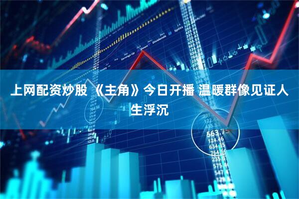 上网配资炒股 《主角》今日开播 温暖群像见证人生浮沉