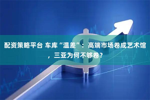 配资策略平台 车库“温差”：高端市场卷成艺术馆，三亚为何不够卷？