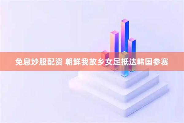 免息炒股配资 朝鲜我故乡女足抵达韩国参赛