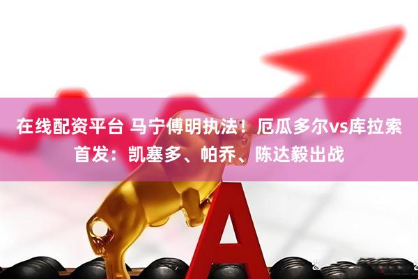 在线配资平台 马宁傅明执法！厄瓜多尔vs库拉索首发：凯塞多、帕乔、陈达毅出战