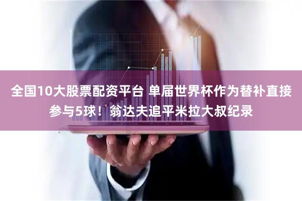 全国10大股票配资平台 单届世界杯作为替补直接参与5球！翁达夫追平米拉大叔纪录