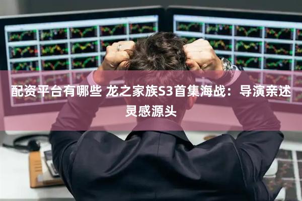 配资平台有哪些 龙之家族S3首集海战：导演亲述灵感源头